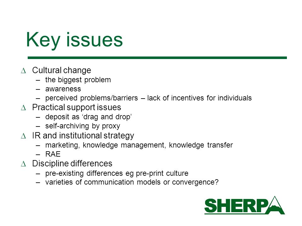 Key issues Cultural change –the biggest problem –awareness –perceived problems/barriers – lack of incentives for individuals Practical support issues –deposit as drag and drop –self-archiving by proxy IR and institutional strategy –marketing, knowledge management, knowledge transfer –RAE Discipline differences –pre-existing differences eg pre-print culture –varieties of communication models or convergence