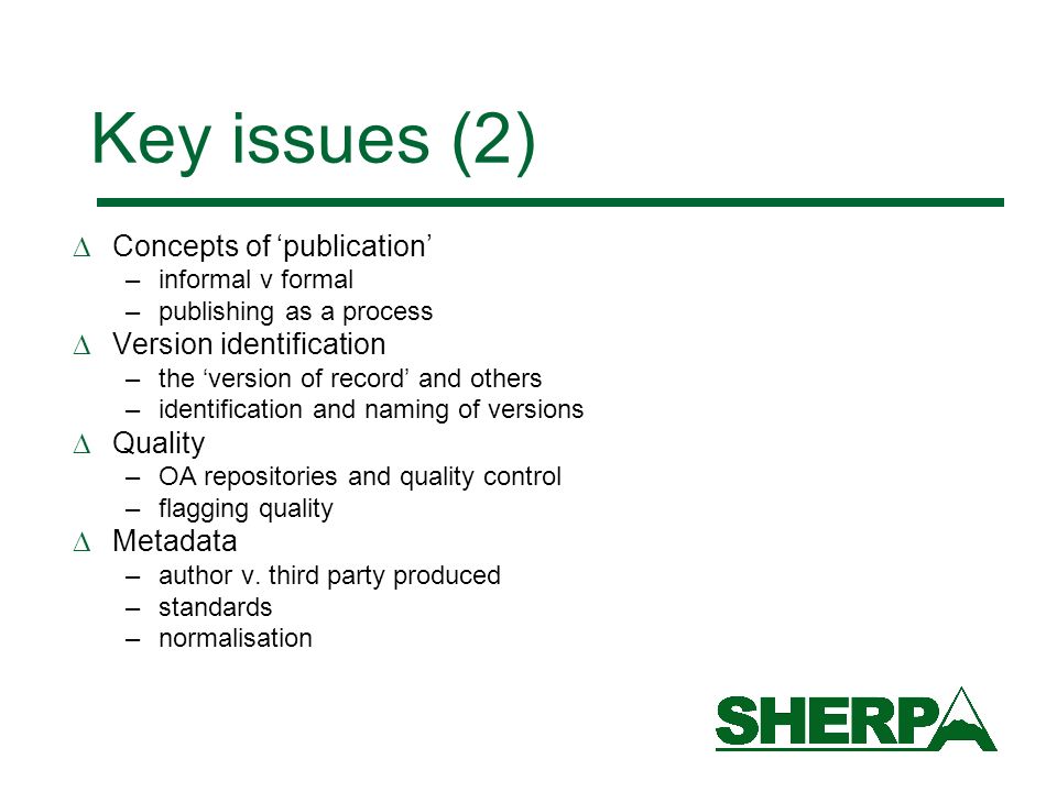 Key issues (2) Concepts of publication –informal v formal –publishing as a process Version identification –the version of record and others –identification and naming of versions Quality –OA repositories and quality control –flagging quality Metadata –author v.