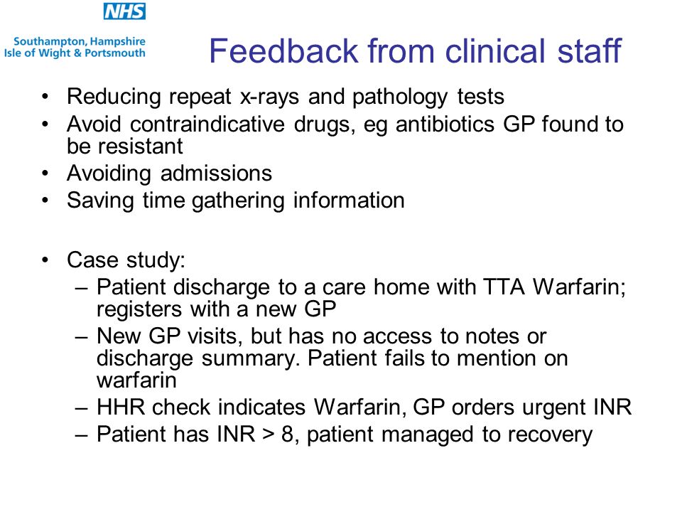 Reducing repeat x-rays and pathology tests Avoid contraindicative drugs, eg antibiotics GP found to be resistant Avoiding admissions Saving time gathering information Case study: –Patient discharge to a care home with TTA Warfarin; registers with a new GP –New GP visits, but has no access to notes or discharge summary.
