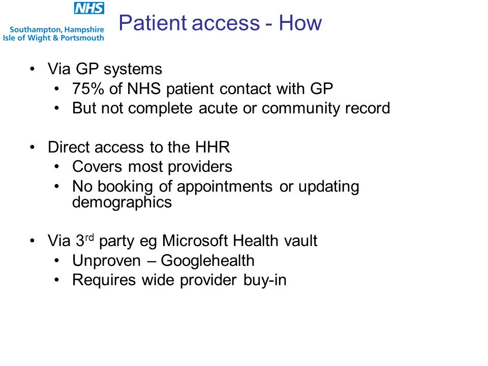 Patient access - How Via GP systems 75% of NHS patient contact with GP But not complete acute or community record Direct access to the HHR Covers most providers No booking of appointments or updating demographics Via 3 rd party eg Microsoft Health vault Unproven – Googlehealth Requires wide provider buy-in