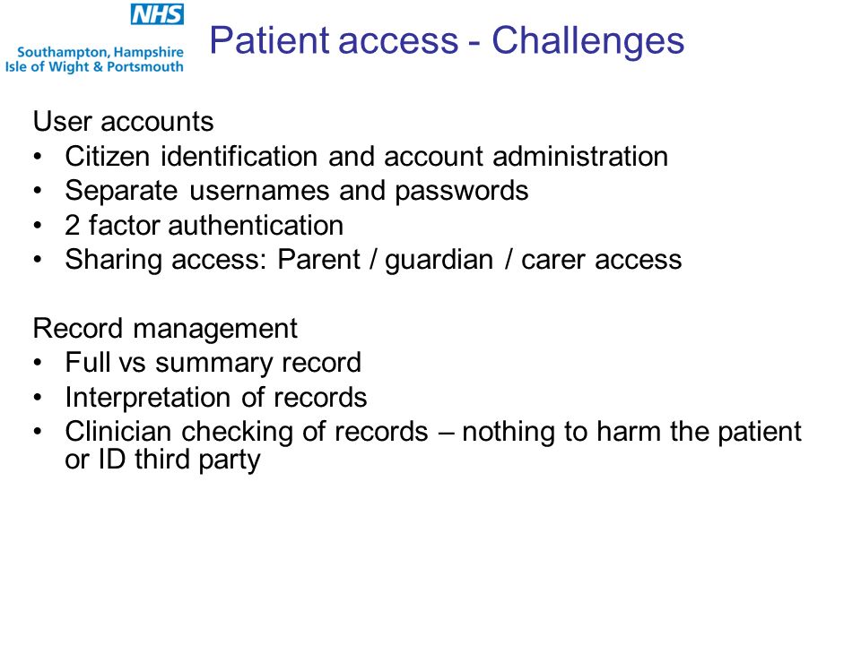 Patient access - Challenges User accounts Citizen identification and account administration Separate usernames and passwords 2 factor authentication Sharing access: Parent / guardian / carer access Record management Full vs summary record Interpretation of records Clinician checking of records – nothing to harm the patient or ID third party