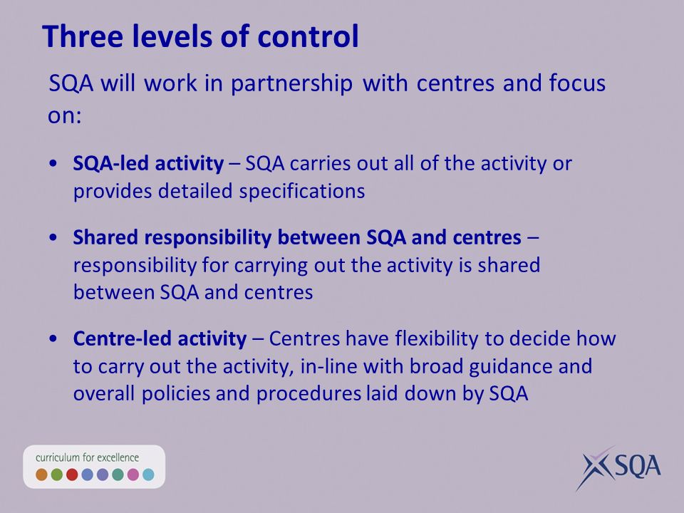 Three levels of control SQA will work in partnership with centres and focus on: SQA-led activity – SQA carries out all of the activity or provides detailed specifications Shared responsibility between SQA and centres – responsibility for carrying out the activity is shared between SQA and centres Centre-led activity – Centres have flexibility to decide how to carry out the activity, in-line with broad guidance and overall policies and procedures laid down by SQA