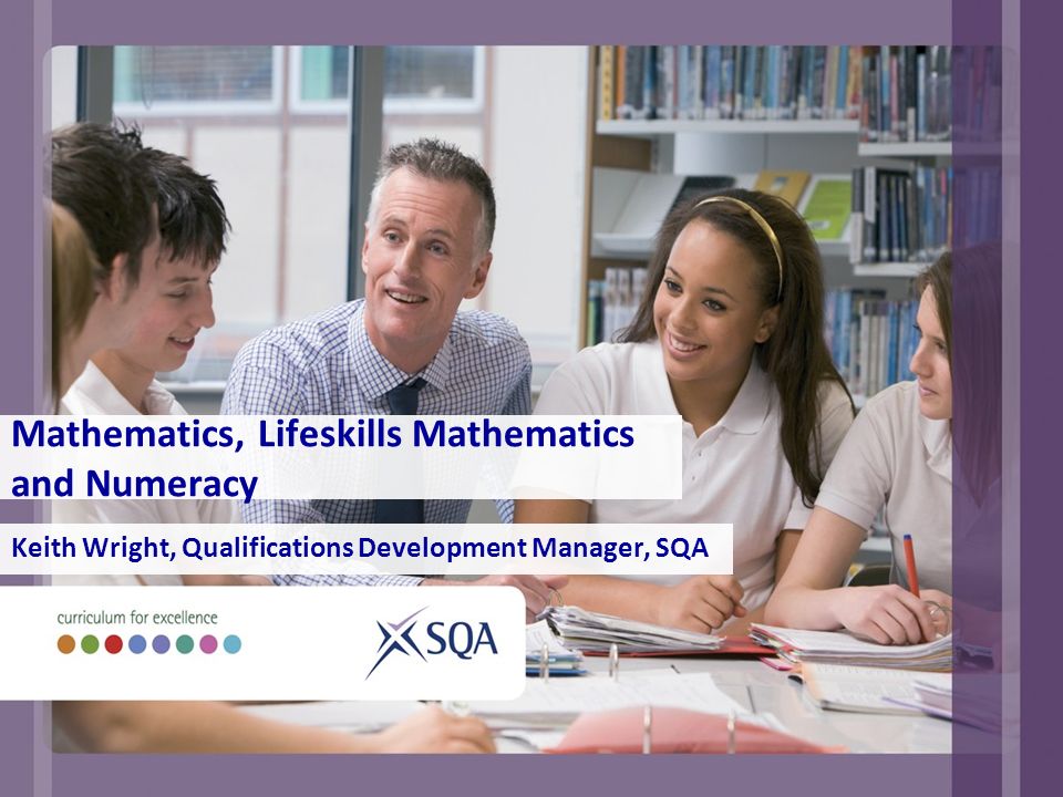 Mathematics, Lifeskills Mathematics and Numeracy Keith Wright, Qualifications Development Manager, SQA