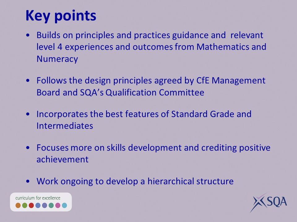 Key points Builds on principles and practices guidance and relevant level 4 experiences and outcomes from Mathematics and Numeracy Follows the design principles agreed by CfE Management Board and SQAs Qualification Committee Incorporates the best features of Standard Grade and Intermediates Focuses more on skills development and crediting positive achievement Work ongoing to develop a hierarchical structure