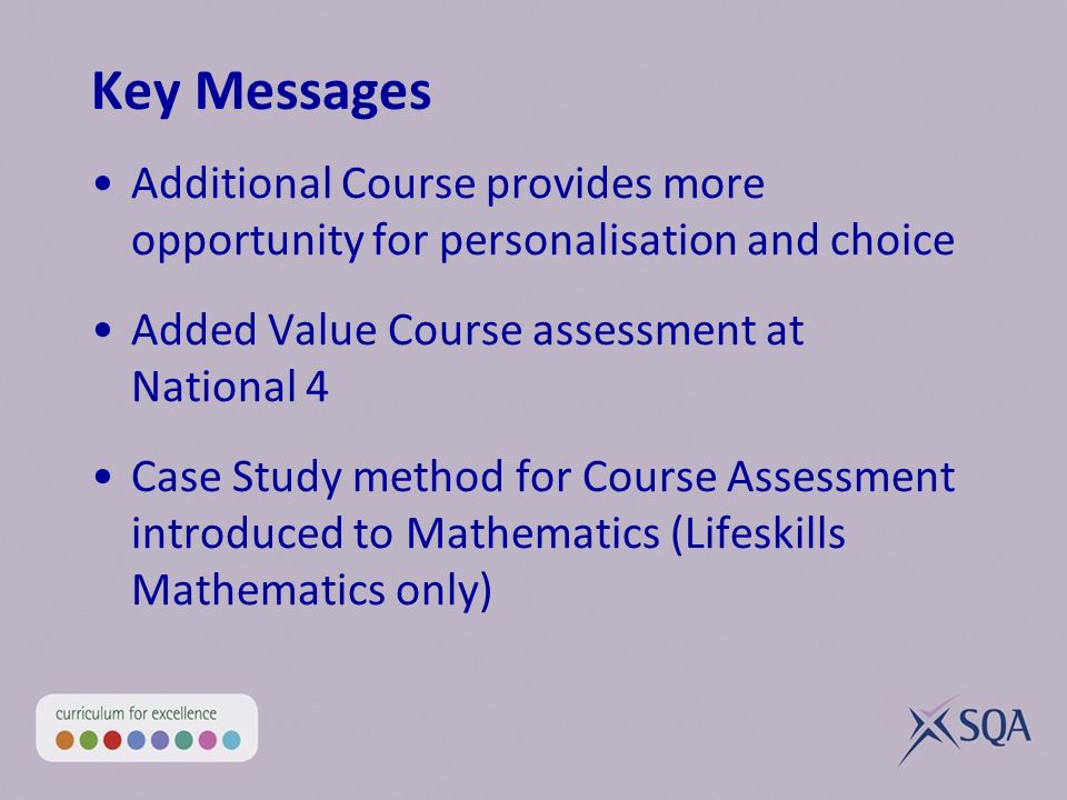 Key Messages Additional Course provides more opportunity for personalisation and choice Added Value Course assessment at National 4 Case Study method for Course Assessment introduced to Mathematics (Lifeskills Mathematics only)