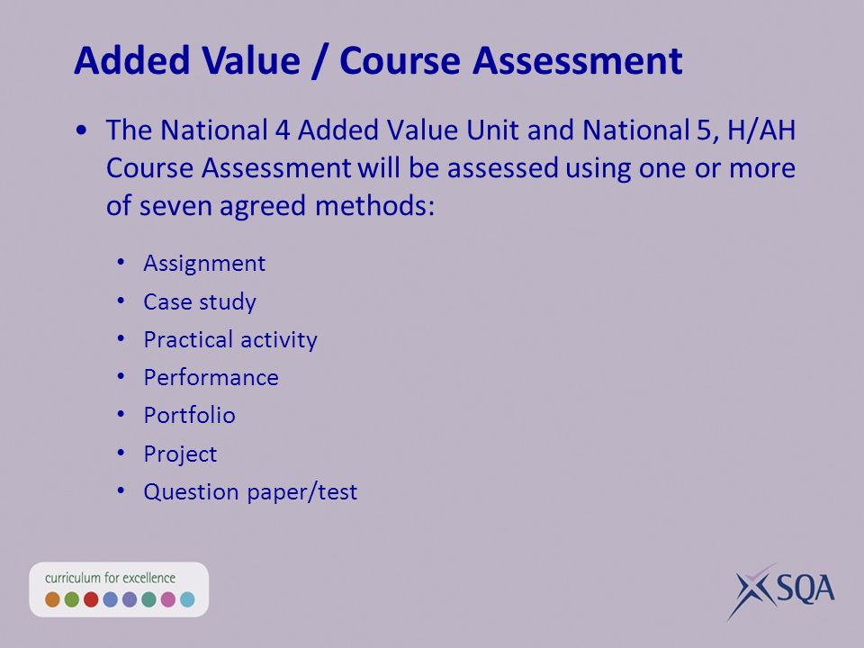 The National 4 Added Value Unit and National 5, H/AH Course Assessment will be assessed using one or more of seven agreed methods: Assignment Case study Practical activity Performance Portfolio Project Question paper/test Added Value / Course Assessment