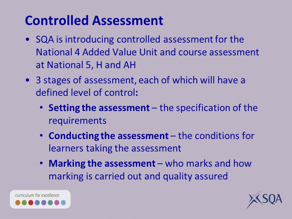 Controlled Assessment SQA is introducing controlled assessment for the National 4 Added Value Unit and course assessment at National 5, H and AH 3 stages of assessment, each of which will have a defined level of control: Setting the assessment – the specification of the requirements Conducting the assessment – the conditions for learners taking the assessment Marking the assessment – who marks and how marking is carried out and quality assured