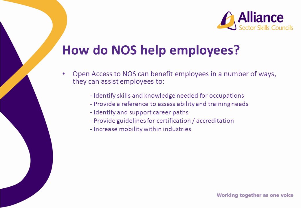 Open Access to NOS can benefit employees in a number of ways, they can assist employees to: - Identify skills and knowledge needed for occupations - Provide a reference to assess ability and training needs - Identify and support career paths - Provide guidelines for certification / accreditation - Increase mobility within industries How do NOS help employees
