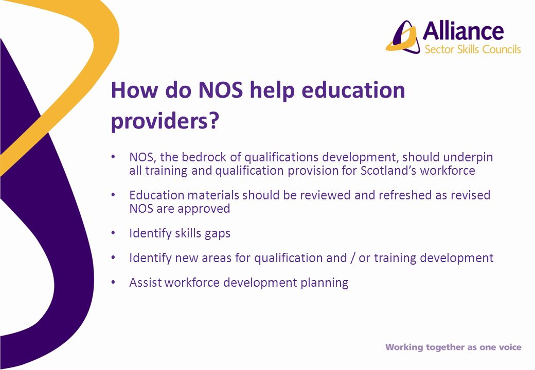 NOS, the bedrock of qualifications development, should underpin all training and qualification provision for Scotlands workforce Education materials should be reviewed and refreshed as revised NOS are approved Identify skills gaps Identify new areas for qualification and / or training development Assist workforce development planning How do NOS help education providers