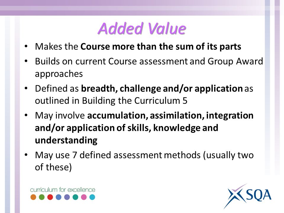 Added Value Makes the Course more than the sum of its parts Builds on current Course assessment and Group Award approaches Defined as breadth, challenge and/or application as outlined in Building the Curriculum 5 May involve accumulation, assimilation, integration and/or application of skills, knowledge and understanding May use 7 defined assessment methods (usually two of these)