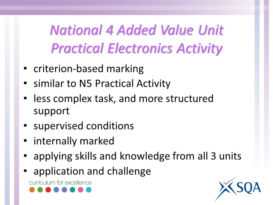 National 4 Added Value Unit Practical Electronics Activity criterion-based marking similar to N5 Practical Activity less complex task, and more structured support supervised conditions internally marked applying skills and knowledge from all 3 units application and challenge