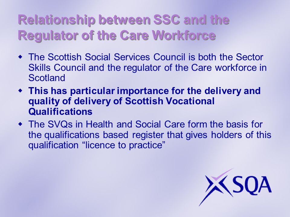 Relationship between SSC and the Regulator of the Care Workforce The Scottish Social Services Council is both the Sector Skills Council and the regulator of the Care workforce in Scotland This has particular importance for the delivery and quality of delivery of Scottish Vocational Qualifications The SVQs in Health and Social Care form the basis for the qualifications based register that gives holders of this qualification licence to practice
