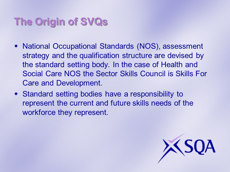 The Origin of SVQs National Occupational Standards (NOS), assessment strategy and the qualification structure are devised by the standard setting body.