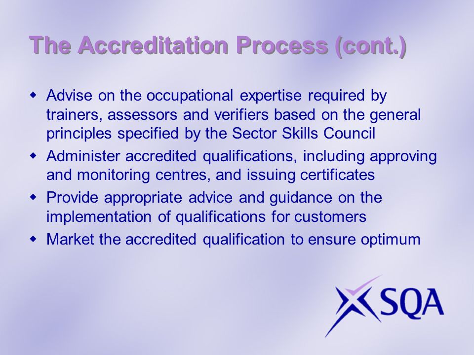 The Accreditation Process (cont.) Advise on the occupational expertise required by trainers, assessors and verifiers based on the general principles specified by the Sector Skills Council Administer accredited qualifications, including approving and monitoring centres, and issuing certificates Provide appropriate advice and guidance on the implementation of qualifications for customers Market the accredited qualification to ensure optimum