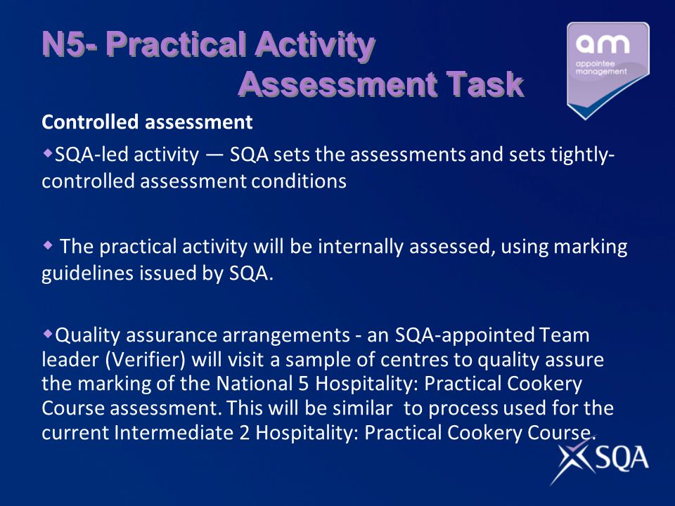 N5- Practical Activity Assessment Task Controlled assessment SQA-led activity SQA sets the assessments and sets tightly- controlled assessment conditions The practical activity will be internally assessed, using marking guidelines issued by SQA.