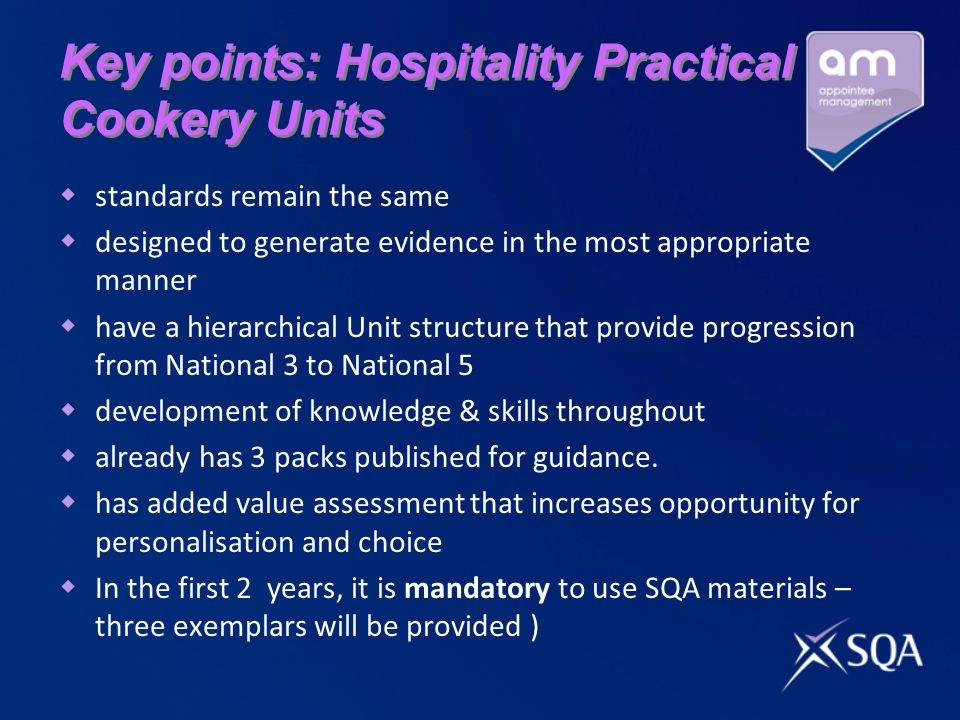 Key points: Hospitality Practical Cookery Units standards remain the same designed to generate evidence in the most appropriate manner have a hierarchical Unit structure that provide progression from National 3 to National 5 development of knowledge & skills throughout already has 3 packs published for guidance.