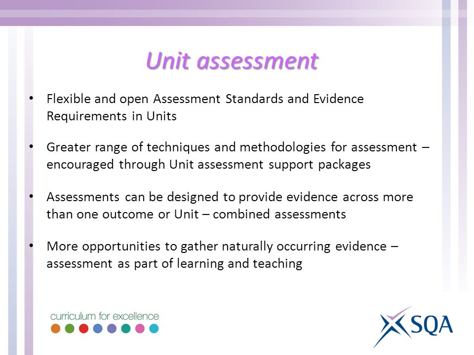 Unit assessment Flexible and open Assessment Standards and Evidence Requirements in Units Greater range of techniques and methodologies for assessment – encouraged through Unit assessment support packages Assessments can be designed to provide evidence across more than one outcome or Unit – combined assessments More opportunities to gather naturally occurring evidence – assessment as part of learning and teaching