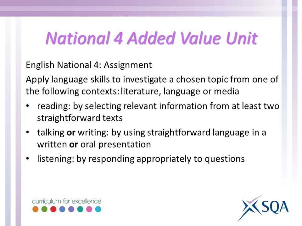 National 4 Added Value Unit English National 4: Assignment Apply language skills to investigate a chosen topic from one of the following contexts: literature, language or media reading: by selecting relevant information from at least two straightforward texts talking or writing: by using straightforward language in a written or oral presentation listening: by responding appropriately to questions