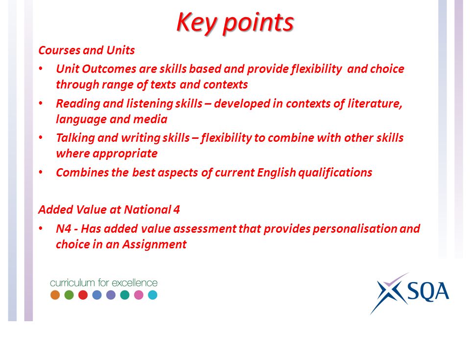 Courses and Units Unit Outcomes are skills based and provide flexibility and choice through range of texts and contexts Reading and listening skills – developed in contexts of literature, language and media Talking and writing skills – flexibility to combine with other skills where appropriate Combines the best aspects of current English qualifications Added Value at National 4 N4 - Has added value assessment that provides personalisation and choice in an Assignment Key points