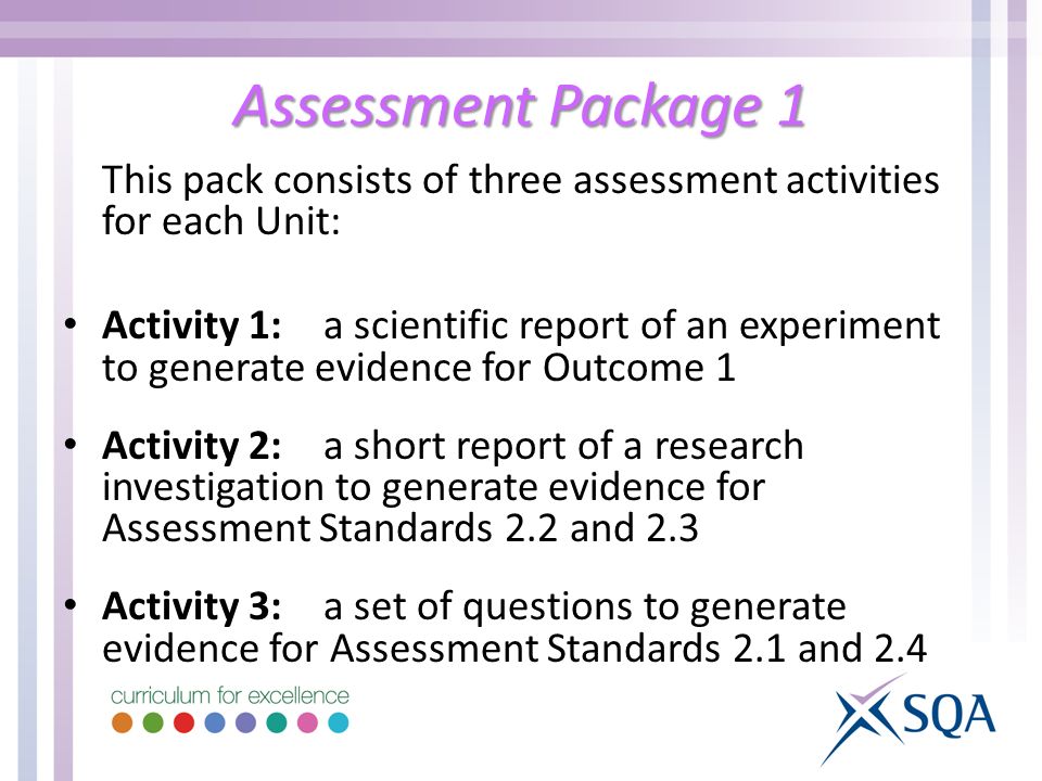 Assessment Package 1 This pack consists of three assessment activities for each Unit: Activity 1:a scientific report of an experiment to generate evidence for Outcome 1 Activity 2:a short report of a research investigation to generate evidence for Assessment Standards 2.2 and 2.3 Activity 3:a set of questions to generate evidence for Assessment Standards 2.1 and 2.4