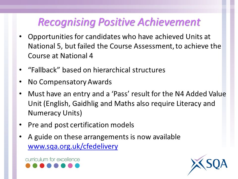 Recognising Positive Achievement Opportunities for candidates who have achieved Units at National 5, but failed the Course Assessment, to achieve the Course at National 4 Fallback based on hierarchical structures No Compensatory Awards Must have an entry and a Pass result for the N4 Added Value Unit (English, Gaidhlig and Maths also require Literacy and Numeracy Units) Pre and post certification models A guide on these arrangements is now available