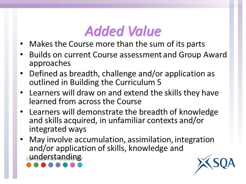 Added Value Makes the Course more than the sum of its parts Builds on current Course assessment and Group Award approaches Defined as breadth, challenge and/or application as outlined in Building the Curriculum 5 Learners will draw on and extend the skills they have learned from across the Course Learners will demonstrate the breadth of knowledge and skills acquired, in unfamiliar contexts and/or integrated ways May involve accumulation, assimilation, integration and/or application of skills, knowledge and understanding