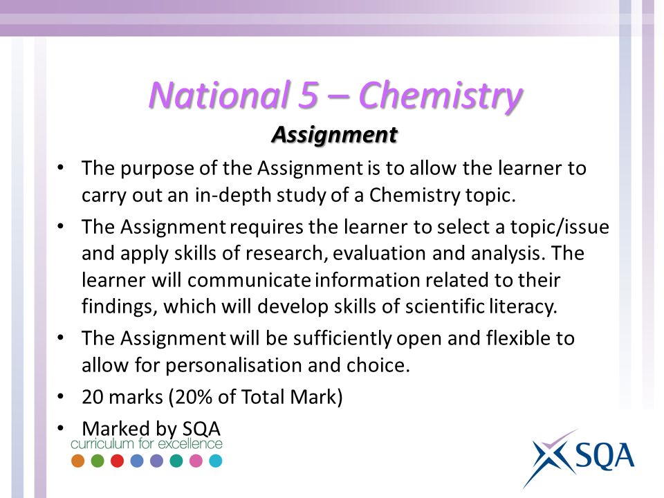 National 5 – Chemistry Assignment The purpose of the Assignment is to allow the learner to carry out an in-depth study of a Chemistry topic.