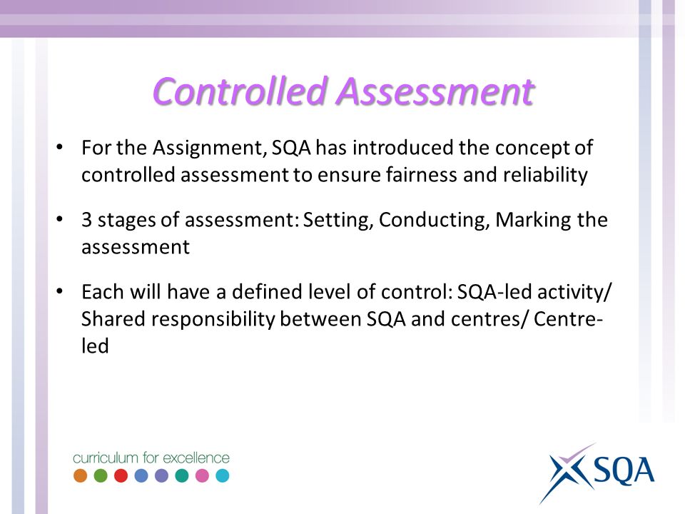 Controlled Assessment For the Assignment, SQA has introduced the concept of controlled assessment to ensure fairness and reliability 3 stages of assessment: Setting, Conducting, Marking the assessment Each will have a defined level of control: SQA-led activity/ Shared responsibility between SQA and centres/ Centre- led
