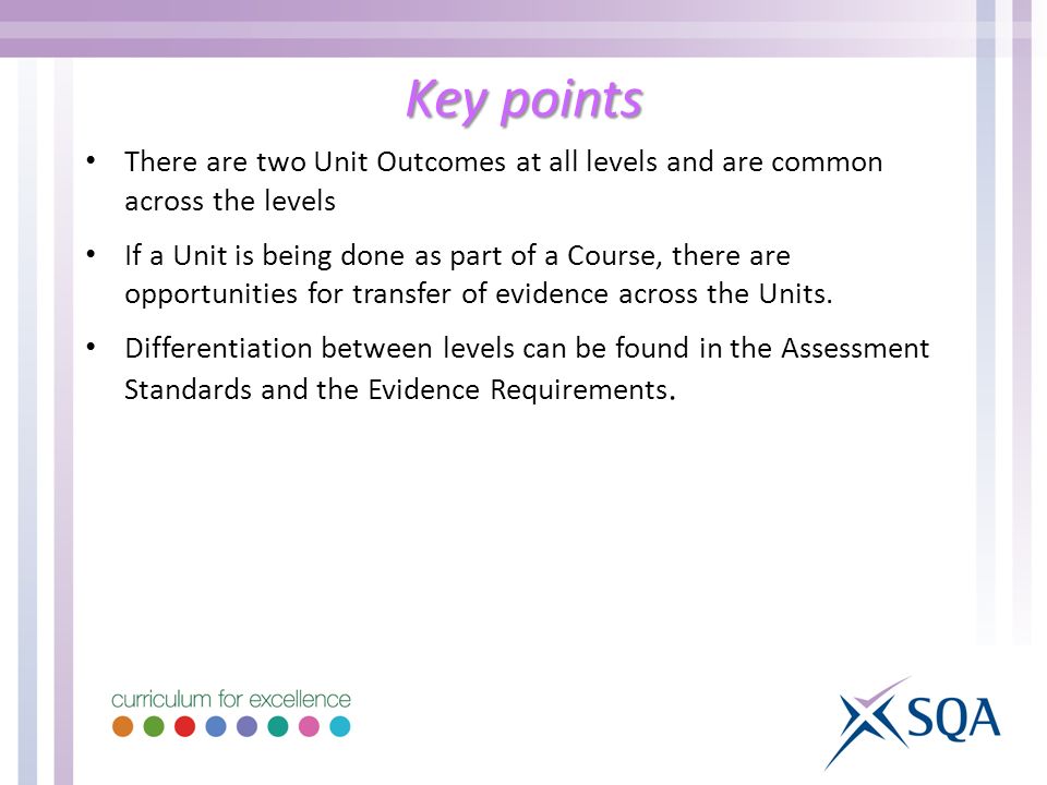 Key points There are two Unit Outcomes at all levels and are common across the levels If a Unit is being done as part of a Course, there are opportunities for transfer of evidence across the Units.