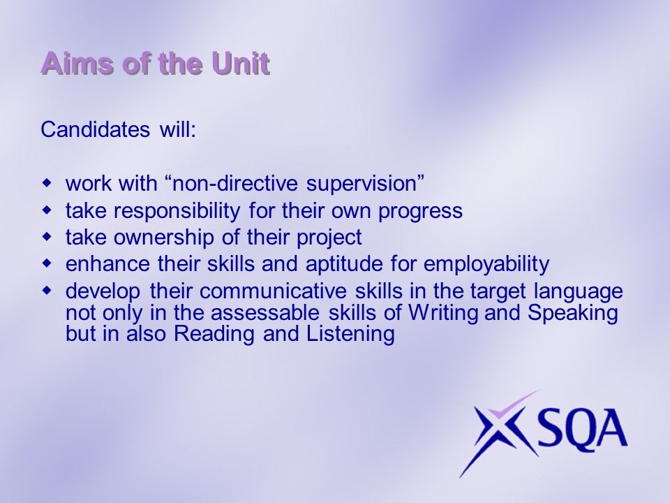 Aims of the Unit Candidates will: work with non-directive supervision take responsibility for their own progress take ownership of their project enhance their skills and aptitude for employability develop their communicative skills in the target language not only in the assessable skills of Writing and Speaking but in also Reading and Listening