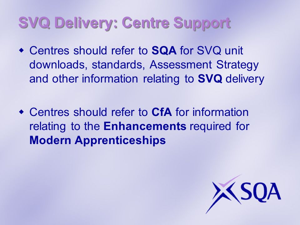 Centres should refer to SQA for SVQ unit downloads, standards, Assessment Strategy and other information relating to SVQ delivery Centres should refer to CfA for information relating to the Enhancements required for Modern Apprenticeships