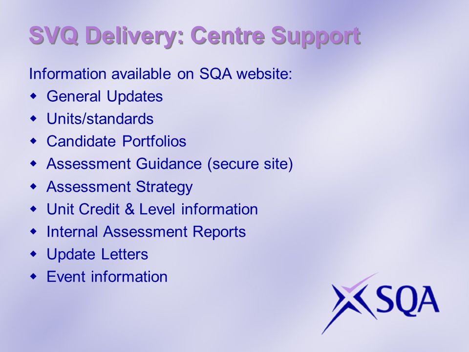 SVQ Delivery: Centre Support Information available on SQA website: General Updates Units/standards Candidate Portfolios Assessment Guidance (secure site) Assessment Strategy Unit Credit & Level information Internal Assessment Reports Update Letters Event information
