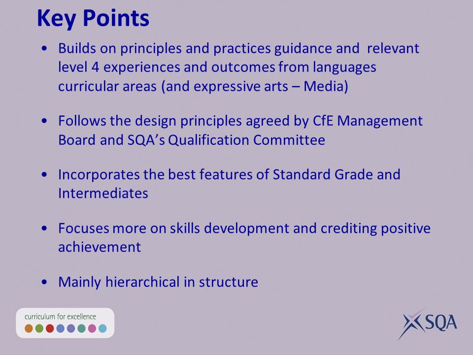 Key Points Builds on principles and practices guidance and relevant level 4 experiences and outcomes from languages curricular areas (and expressive arts – Media) Follows the design principles agreed by CfE Management Board and SQAs Qualification Committee Incorporates the best features of Standard Grade and Intermediates Focuses more on skills development and crediting positive achievement Mainly hierarchical in structure