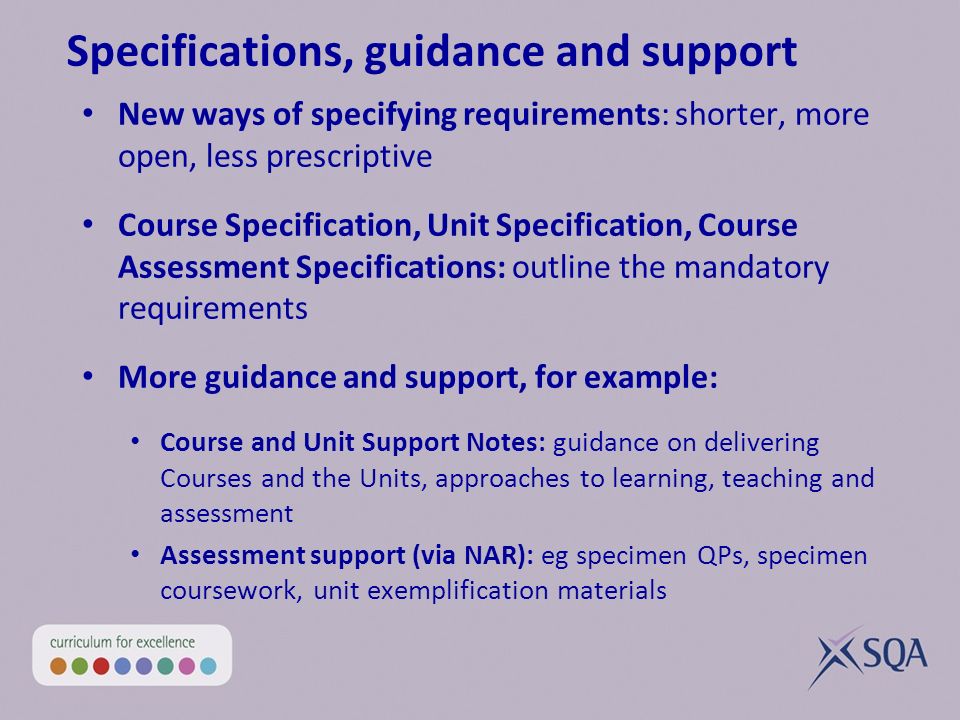 Specifications, guidance and support New ways of specifying requirements: shorter, more open, less prescriptive Course Specification, Unit Specification, Course Assessment Specifications: outline the mandatory requirements More guidance and support, for example: Course and Unit Support Notes: guidance on delivering Courses and the Units, approaches to learning, teaching and assessment Assessment support (via NAR): eg specimen QPs, specimen coursework, unit exemplification materials