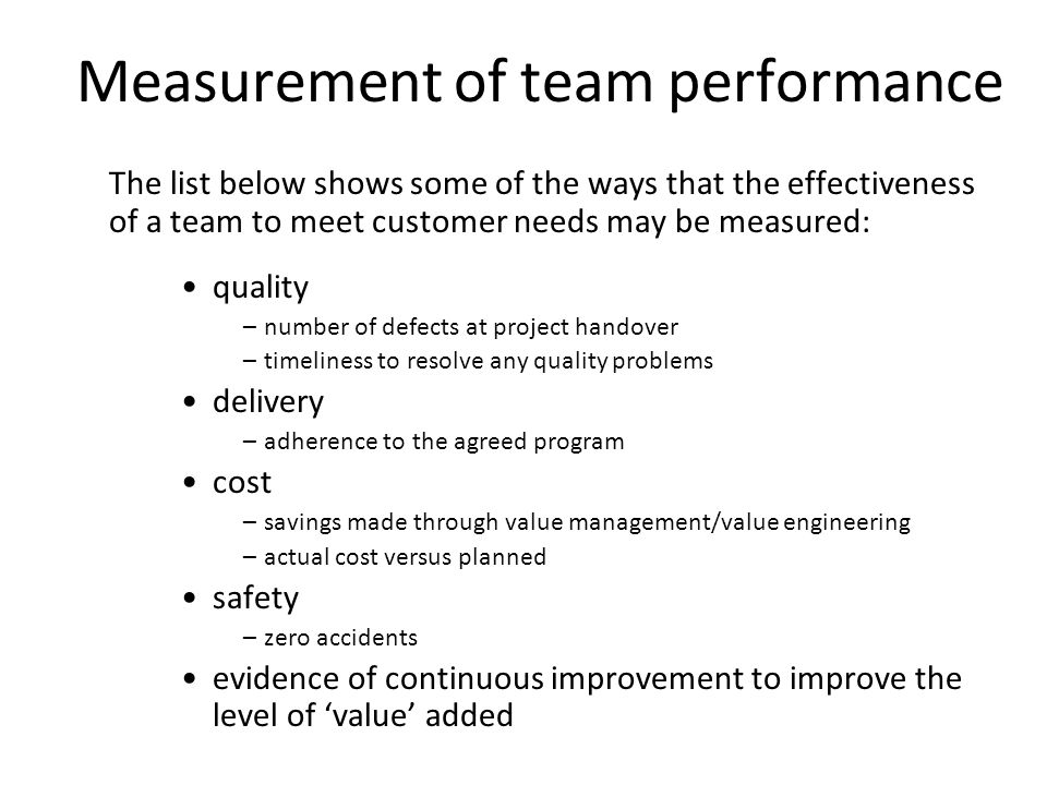10 Measurement of team performance The list below shows some of the ways that the effectiveness of a team to meet customer needs may be measured: quality –number of defects at project handover –timeliness to resolve any quality problems delivery –adherence to the agreed program cost –savings made through value management/value engineering –actual cost versus planned safety –zero accidents evidence of continuous improvement to improve the level of value added