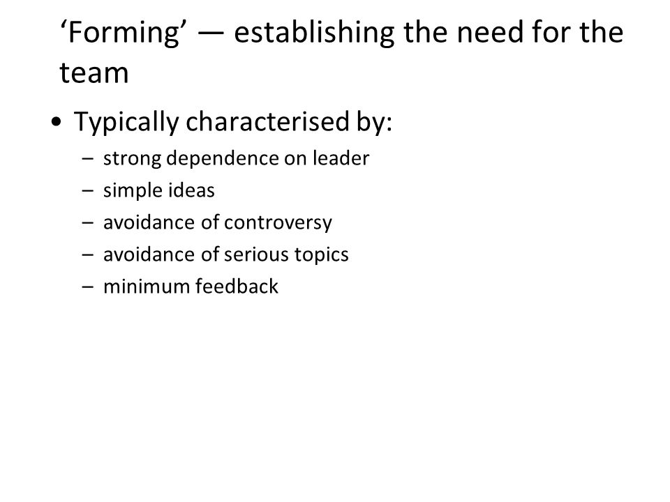 Forming establishing the need for the team Typically characterised by: –strong dependence on leader –simple ideas –avoidance of controversy –avoidance of serious topics –minimum feedback 13