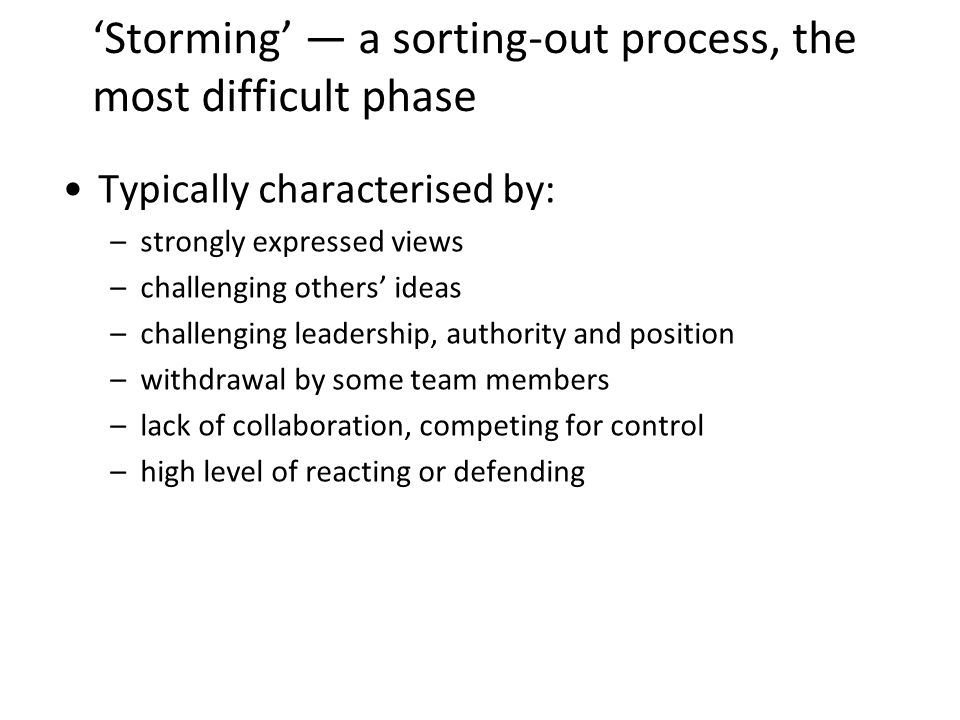 Storming a sorting-out process, the most difficult phase Typically characterised by: –strongly expressed views –challenging others ideas –challenging leadership, authority and position –withdrawal by some team members –lack of collaboration, competing for control –high level of reacting or defending 14