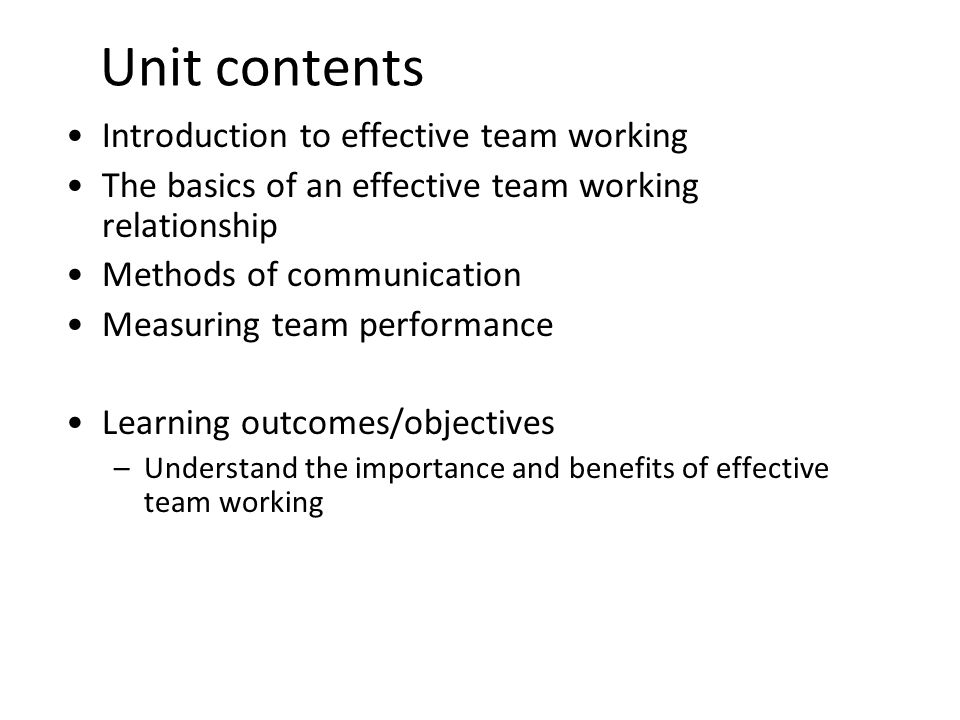 2 Unit contents Introduction to effective team working The basics of an effective team working relationship Methods of communication Measuring team performance Learning outcomes/objectives –Understand the importance and benefits of effective team working