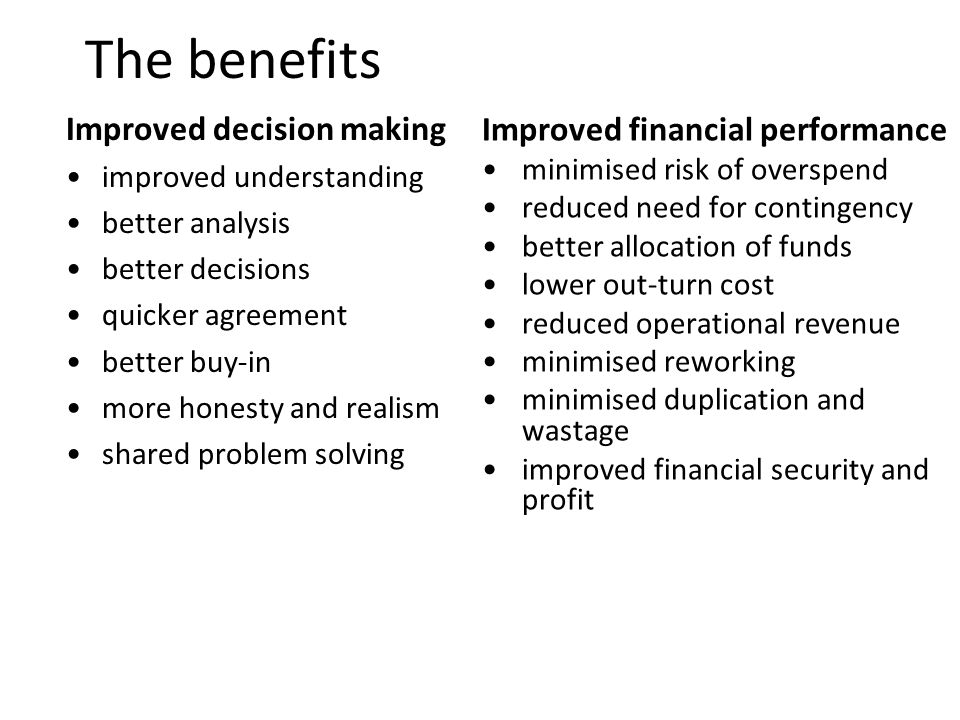 7 The benefits Improved decision making improved understanding better analysis better decisions quicker agreement better buy-in more honesty and realism shared problem solving Improved financial performance minimised risk of overspend reduced need for contingency better allocation of funds lower out-turn cost reduced operational revenue minimised reworking minimised duplication and wastage improved financial security and profit