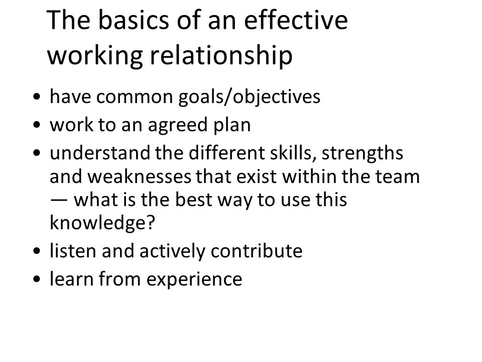 9 The basics of an effective working relationship have common goals/objectives work to an agreed plan understand the different skills, strengths and weaknesses that exist within the team what is the best way to use this knowledge.