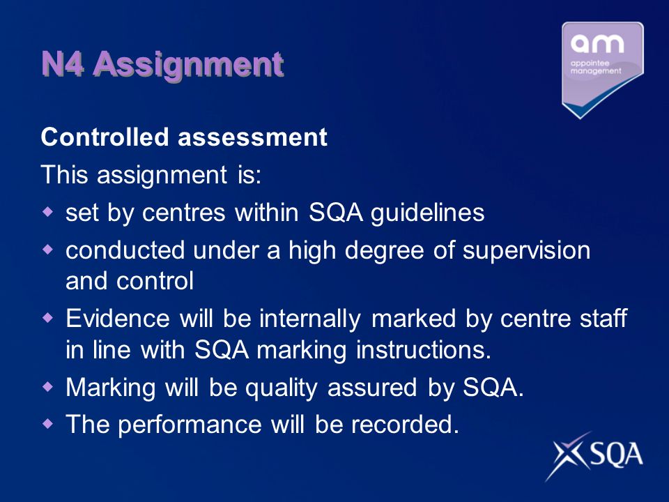 N4 Assignment Controlled assessment This assignment is: set by centres within SQA guidelines conducted under a high degree of supervision and control Evidence will be internally marked by centre staff in line with SQA marking instructions.