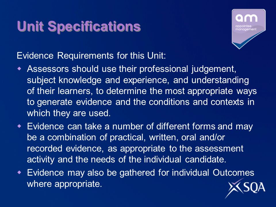 Unit Specifications Evidence Requirements for this Unit: Assessors should use their professional judgement, subject knowledge and experience, and understanding of their learners, to determine the most appropriate ways to generate evidence and the conditions and contexts in which they are used.