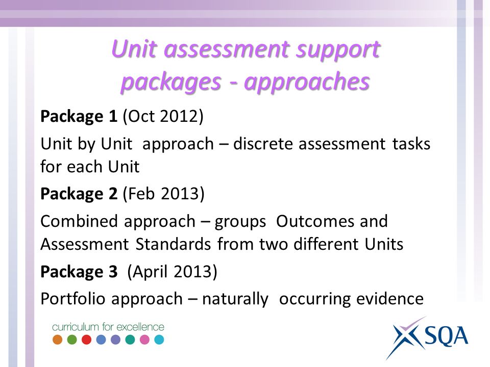 Unit assessment support packages - approaches Package 1 (Oct 2012) Unit by Unit approach – discrete assessment tasks for each Unit Package 2 (Feb 2013) Combined approach – groups Outcomes and Assessment Standards from two different Units Package 3 (April 2013) Portfolio approach – naturally occurring evidence