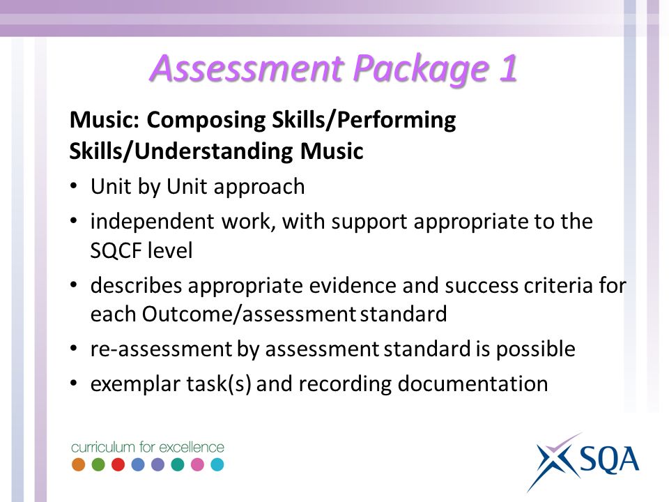 Assessment Package 1 Music: Composing Skills/Performing Skills/Understanding Music Unit by Unit approach independent work, with support appropriate to the SQCF level describes appropriate evidence and success criteria for each Outcome/assessment standard re-assessment by assessment standard is possible exemplar task(s) and recording documentation