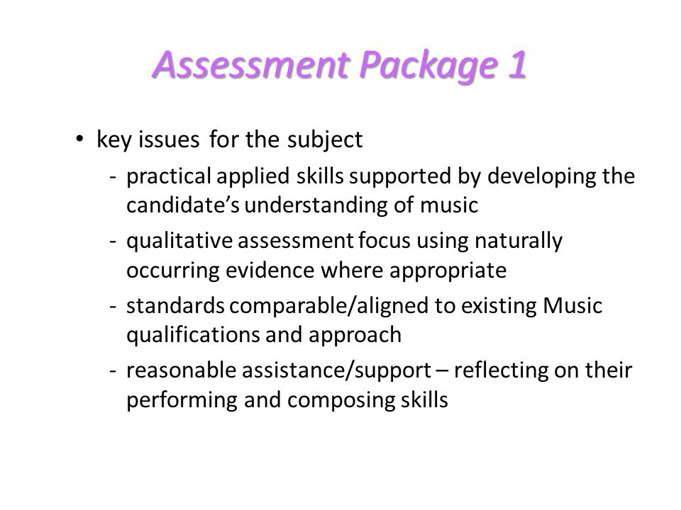 Assessment Package 1 key issues for the subject -practical applied skills supported by developing the candidates understanding of music -qualitative assessment focus using naturally occurring evidence where appropriate -standards comparable/aligned to existing Music qualifications and approach -reasonable assistance/support – reflecting on their performing and composing skills