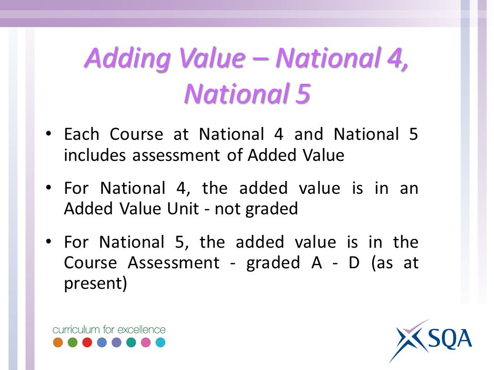 Adding Value – National 4, National 5 Each Course at National 4 and National 5 includes assessment of Added Value For National 4, the added value is in an Added Value Unit - not graded For National 5, the added value is in the Course Assessment - graded A - D (as at present)