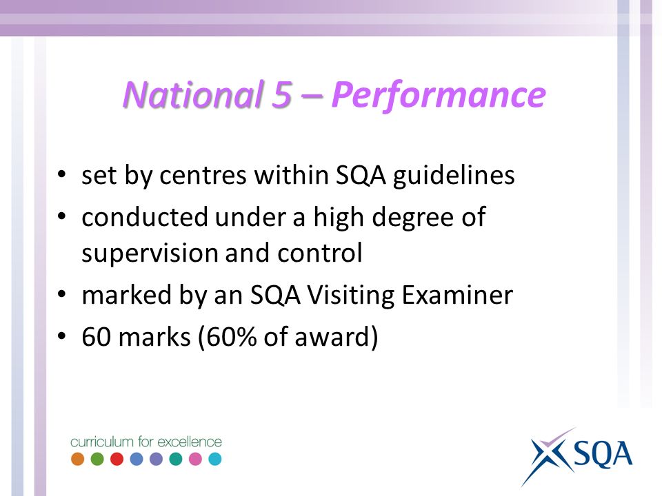 National 5 – National 5 – Performance set by centres within SQA guidelines conducted under a high degree of supervision and control marked by an SQA Visiting Examiner 60 marks (60% of award)
