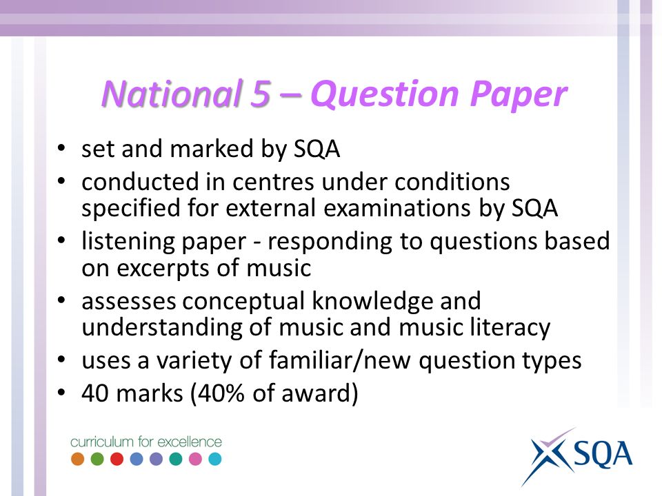 National 5 – National 5 – Question Paper set and marked by SQA conducted in centres under conditions specified for external examinations by SQA listening paper - responding to questions based on excerpts of music assesses conceptual knowledge and understanding of music and music literacy uses a variety of familiar/new question types 40 marks (40% of award)