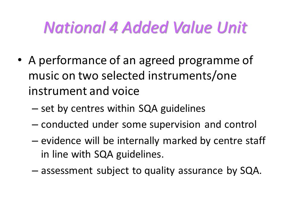 National 4 Added Value Unit A performance of an agreed programme of music on two selected instruments/one instrument and voice – set by centres within SQA guidelines – conducted under some supervision and control – evidence will be internally marked by centre staff in line with SQA guidelines.