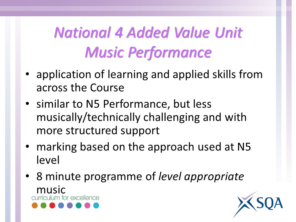 National 4 Added Value Unit Music Performance application of learning and applied skills from across the Course similar to N5 Performance, but less musically/technically challenging and with more structured support marking based on the approach used at N5 level 8 minute programme of level appropriate music